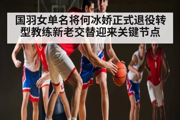 国羽女单名将何冰娇正式退役转型教练新老交替迎来关键节点