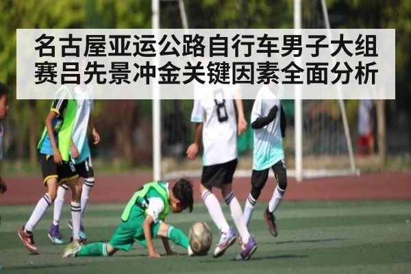 名古屋亚运公路自行车男子大组赛吕先景冲金关键因素全面分析
